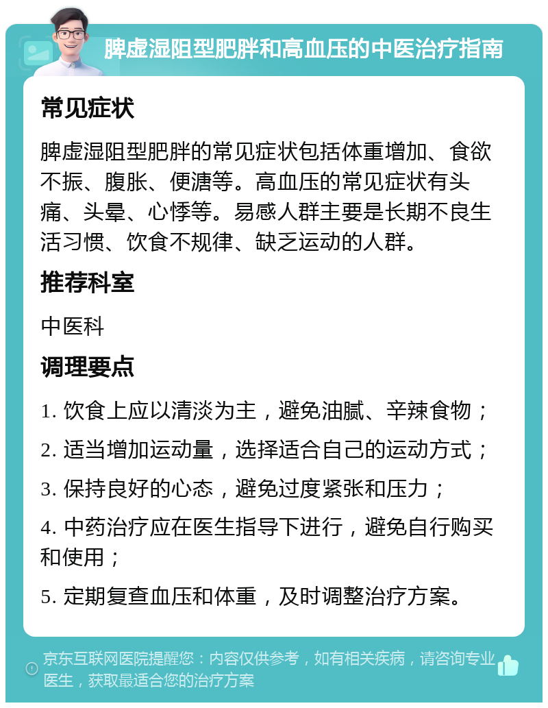 脾虚湿阻型肥胖和高血压的中医治疗指南 常见症状 脾虚湿阻型肥胖的常见症状包括体重增加、食欲不振、腹胀、便溏等。高血压的常见症状有头痛、头晕、心悸等。易感人群主要是长期不良生活习惯、饮食不规律、缺乏运动的人群。 推荐科室 中医科 调理要点 1. 饮食上应以清淡为主，避免油腻、辛辣食物； 2. 适当增加运动量，选择适合自己的运动方式； 3. 保持良好的心态，避免过度紧张和压力； 4. 中药治疗应在医生指导下进行，避免自行购买和使用； 5. 定期复查血压和体重，及时调整治疗方案。