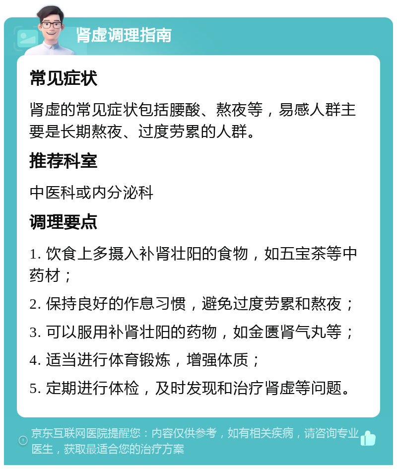 肾虚调理指南 常见症状 肾虚的常见症状包括腰酸、熬夜等，易感人群主要是长期熬夜、过度劳累的人群。 推荐科室 中医科或内分泌科 调理要点 1. 饮食上多摄入补肾壮阳的食物，如五宝茶等中药材； 2. 保持良好的作息习惯，避免过度劳累和熬夜； 3. 可以服用补肾壮阳的药物，如金匮肾气丸等； 4. 适当进行体育锻炼，增强体质； 5. 定期进行体检，及时发现和治疗肾虚等问题。