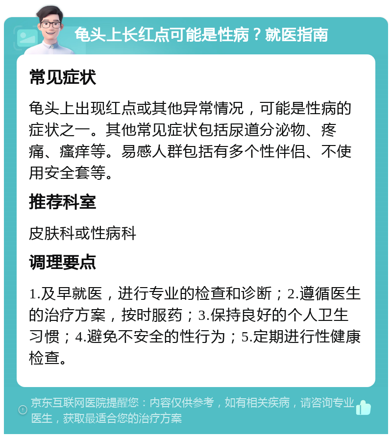 龟头上长红点可能是性病？就医指南 常见症状 龟头上出现红点或其他异常情况，可能是性病的症状之一。其他常见症状包括尿道分泌物、疼痛、瘙痒等。易感人群包括有多个性伴侣、不使用安全套等。 推荐科室 皮肤科或性病科 调理要点 1.及早就医，进行专业的检查和诊断；2.遵循医生的治疗方案，按时服药；3.保持良好的个人卫生习惯；4.避免不安全的性行为；5.定期进行性健康检查。