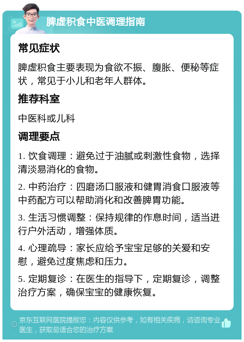 脾虚积食中医调理指南 常见症状 脾虚积食主要表现为食欲不振、腹胀、便秘等症状，常见于小儿和老年人群体。 推荐科室 中医科或儿科 调理要点 1. 饮食调理：避免过于油腻或刺激性食物，选择清淡易消化的食物。 2. 中药治疗：四磨汤口服液和健胃消食口服液等中药配方可以帮助消化和改善脾胃功能。 3. 生活习惯调整：保持规律的作息时间，适当进行户外活动，增强体质。 4. 心理疏导：家长应给予宝宝足够的关爱和安慰，避免过度焦虑和压力。 5. 定期复诊：在医生的指导下，定期复诊，调整治疗方案，确保宝宝的健康恢复。