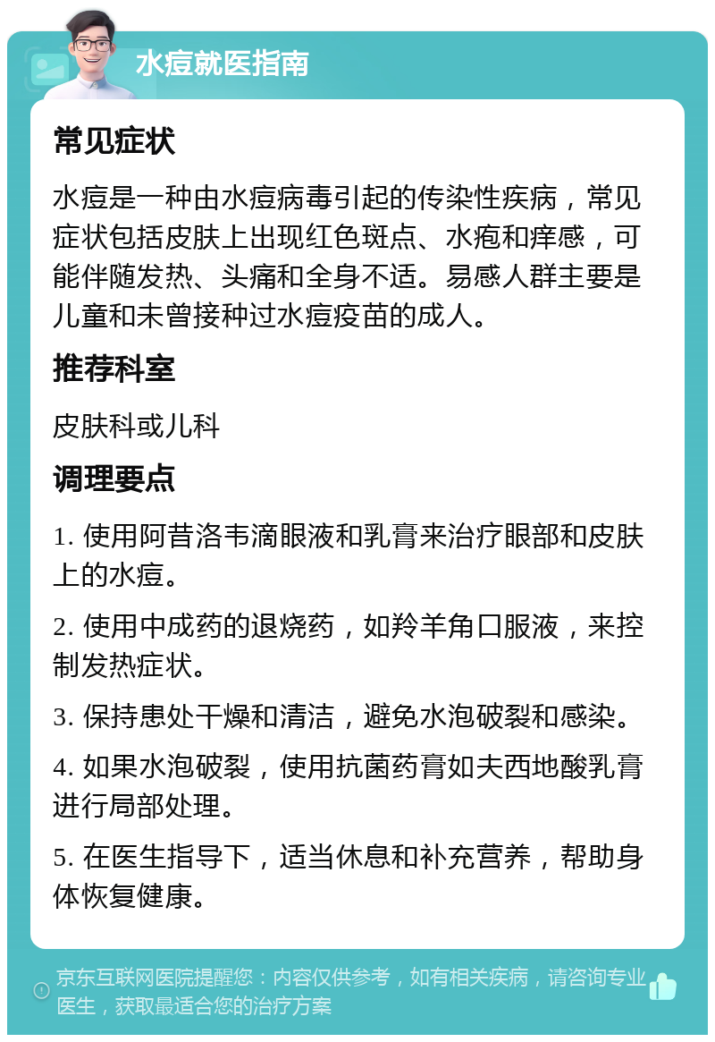 水痘就医指南 常见症状 水痘是一种由水痘病毒引起的传染性疾病，常见症状包括皮肤上出现红色斑点、水疱和痒感，可能伴随发热、头痛和全身不适。易感人群主要是儿童和未曾接种过水痘疫苗的成人。 推荐科室 皮肤科或儿科 调理要点 1. 使用阿昔洛韦滴眼液和乳膏来治疗眼部和皮肤上的水痘。 2. 使用中成药的退烧药，如羚羊角口服液，来控制发热症状。 3. 保持患处干燥和清洁，避免水泡破裂和感染。 4. 如果水泡破裂，使用抗菌药膏如夫西地酸乳膏进行局部处理。 5. 在医生指导下，适当休息和补充营养，帮助身体恢复健康。