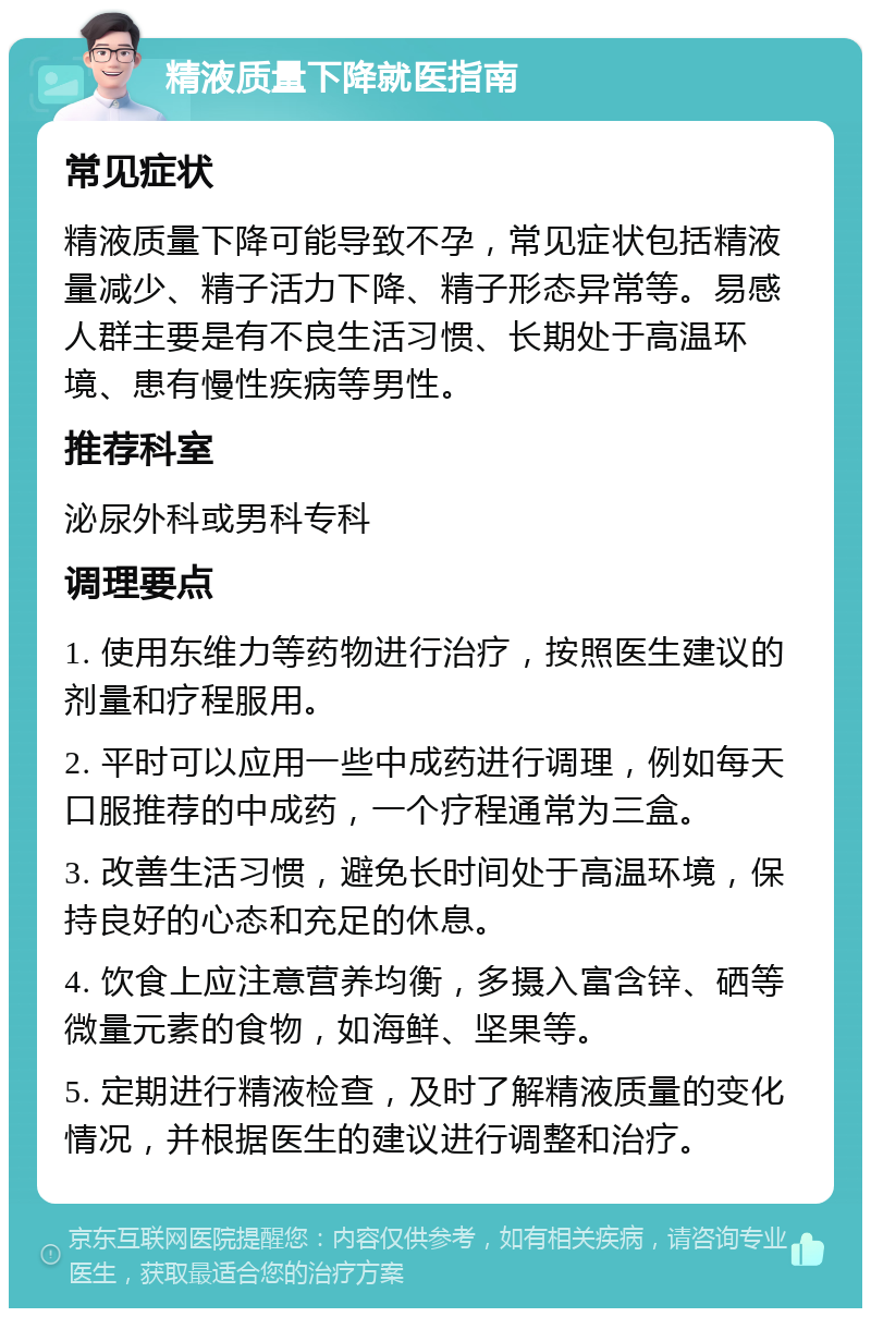 精液质量下降就医指南 常见症状 精液质量下降可能导致不孕，常见症状包括精液量减少、精子活力下降、精子形态异常等。易感人群主要是有不良生活习惯、长期处于高温环境、患有慢性疾病等男性。 推荐科室 泌尿外科或男科专科 调理要点 1. 使用东维力等药物进行治疗，按照医生建议的剂量和疗程服用。 2. 平时可以应用一些中成药进行调理，例如每天口服推荐的中成药，一个疗程通常为三盒。 3. 改善生活习惯，避免长时间处于高温环境，保持良好的心态和充足的休息。 4. 饮食上应注意营养均衡，多摄入富含锌、硒等微量元素的食物，如海鲜、坚果等。 5. 定期进行精液检查，及时了解精液质量的变化情况，并根据医生的建议进行调整和治疗。