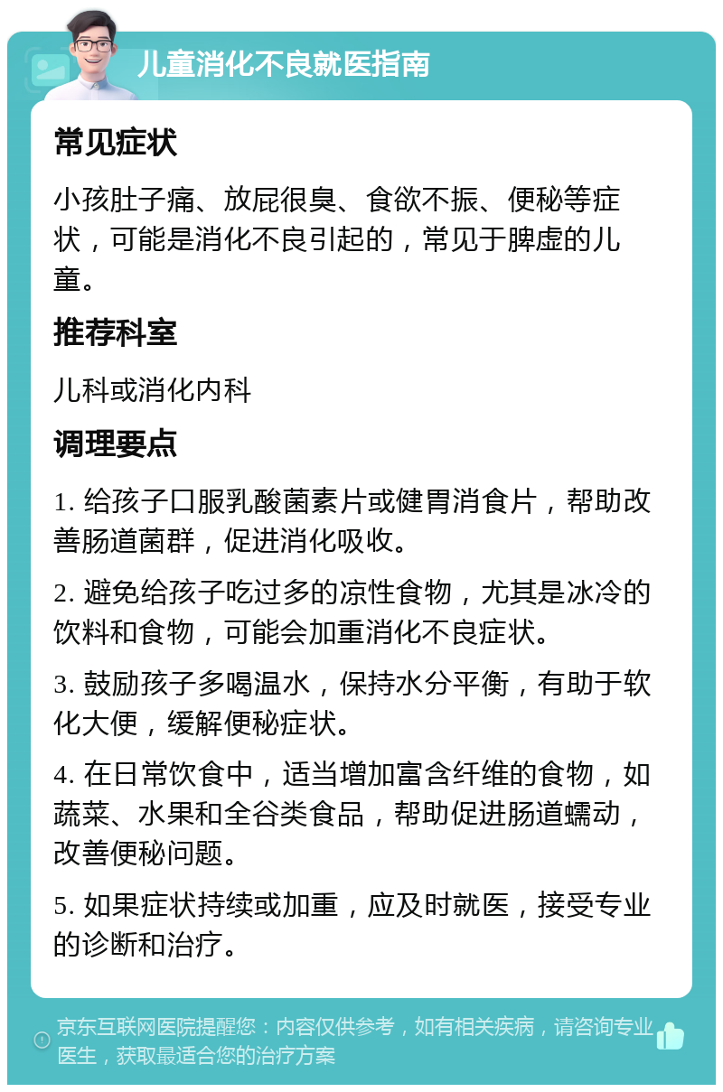 儿童消化不良就医指南 常见症状 小孩肚子痛、放屁很臭、食欲不振、便秘等症状，可能是消化不良引起的，常见于脾虚的儿童。 推荐科室 儿科或消化内科 调理要点 1. 给孩子口服乳酸菌素片或健胃消食片，帮助改善肠道菌群，促进消化吸收。 2. 避免给孩子吃过多的凉性食物，尤其是冰冷的饮料和食物，可能会加重消化不良症状。 3. 鼓励孩子多喝温水，保持水分平衡，有助于软化大便，缓解便秘症状。 4. 在日常饮食中，适当增加富含纤维的食物，如蔬菜、水果和全谷类食品，帮助促进肠道蠕动，改善便秘问题。 5. 如果症状持续或加重，应及时就医，接受专业的诊断和治疗。