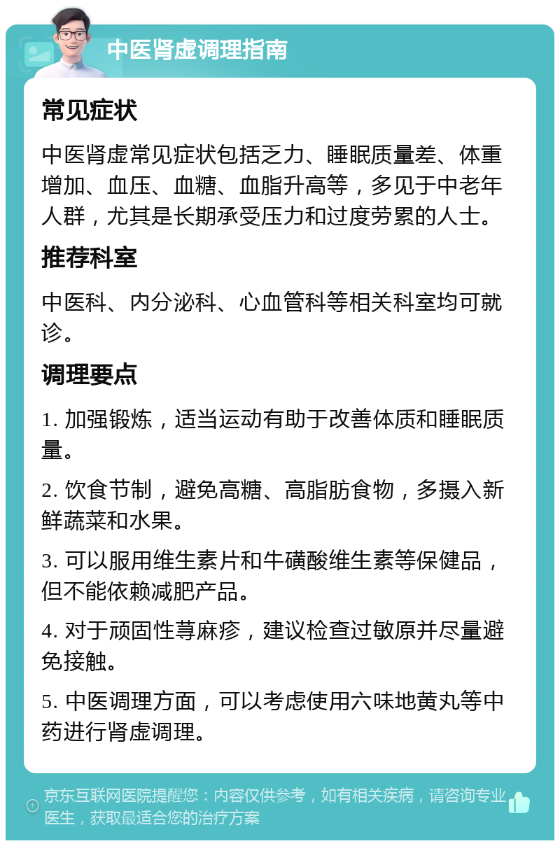 中医肾虚调理指南 常见症状 中医肾虚常见症状包括乏力、睡眠质量差、体重增加、血压、血糖、血脂升高等，多见于中老年人群，尤其是长期承受压力和过度劳累的人士。 推荐科室 中医科、内分泌科、心血管科等相关科室均可就诊。 调理要点 1. 加强锻炼，适当运动有助于改善体质和睡眠质量。 2. 饮食节制，避免高糖、高脂肪食物，多摄入新鲜蔬菜和水果。 3. 可以服用维生素片和牛磺酸维生素等保健品，但不能依赖减肥产品。 4. 对于顽固性荨麻疹，建议检查过敏原并尽量避免接触。 5. 中医调理方面，可以考虑使用六味地黄丸等中药进行肾虚调理。