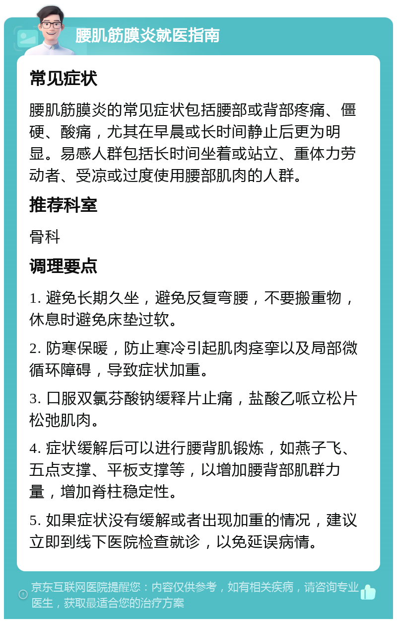 腰肌筋膜炎就医指南 常见症状 腰肌筋膜炎的常见症状包括腰部或背部疼痛、僵硬、酸痛，尤其在早晨或长时间静止后更为明显。易感人群包括长时间坐着或站立、重体力劳动者、受凉或过度使用腰部肌肉的人群。 推荐科室 骨科 调理要点 1. 避免长期久坐，避免反复弯腰，不要搬重物，休息时避免床垫过软。 2. 防寒保暖，防止寒冷引起肌肉痉挛以及局部微循环障碍，导致症状加重。 3. 口服双氯芬酸钠缓释片止痛，盐酸乙哌立松片松弛肌肉。 4. 症状缓解后可以进行腰背肌锻炼，如燕子飞、五点支撑、平板支撑等，以增加腰背部肌群力量，增加脊柱稳定性。 5. 如果症状没有缓解或者出现加重的情况，建议立即到线下医院检查就诊，以免延误病情。