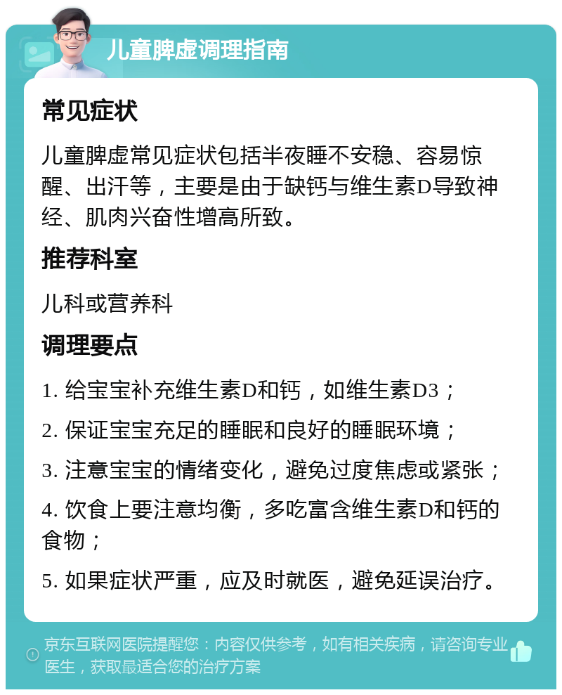 儿童脾虚调理指南 常见症状 儿童脾虚常见症状包括半夜睡不安稳、容易惊醒、出汗等，主要是由于缺钙与维生素D导致神经、肌肉兴奋性增高所致。 推荐科室 儿科或营养科 调理要点 1. 给宝宝补充维生素D和钙，如维生素D3； 2. 保证宝宝充足的睡眠和良好的睡眠环境； 3. 注意宝宝的情绪变化，避免过度焦虑或紧张； 4. 饮食上要注意均衡，多吃富含维生素D和钙的食物； 5. 如果症状严重，应及时就医，避免延误治疗。