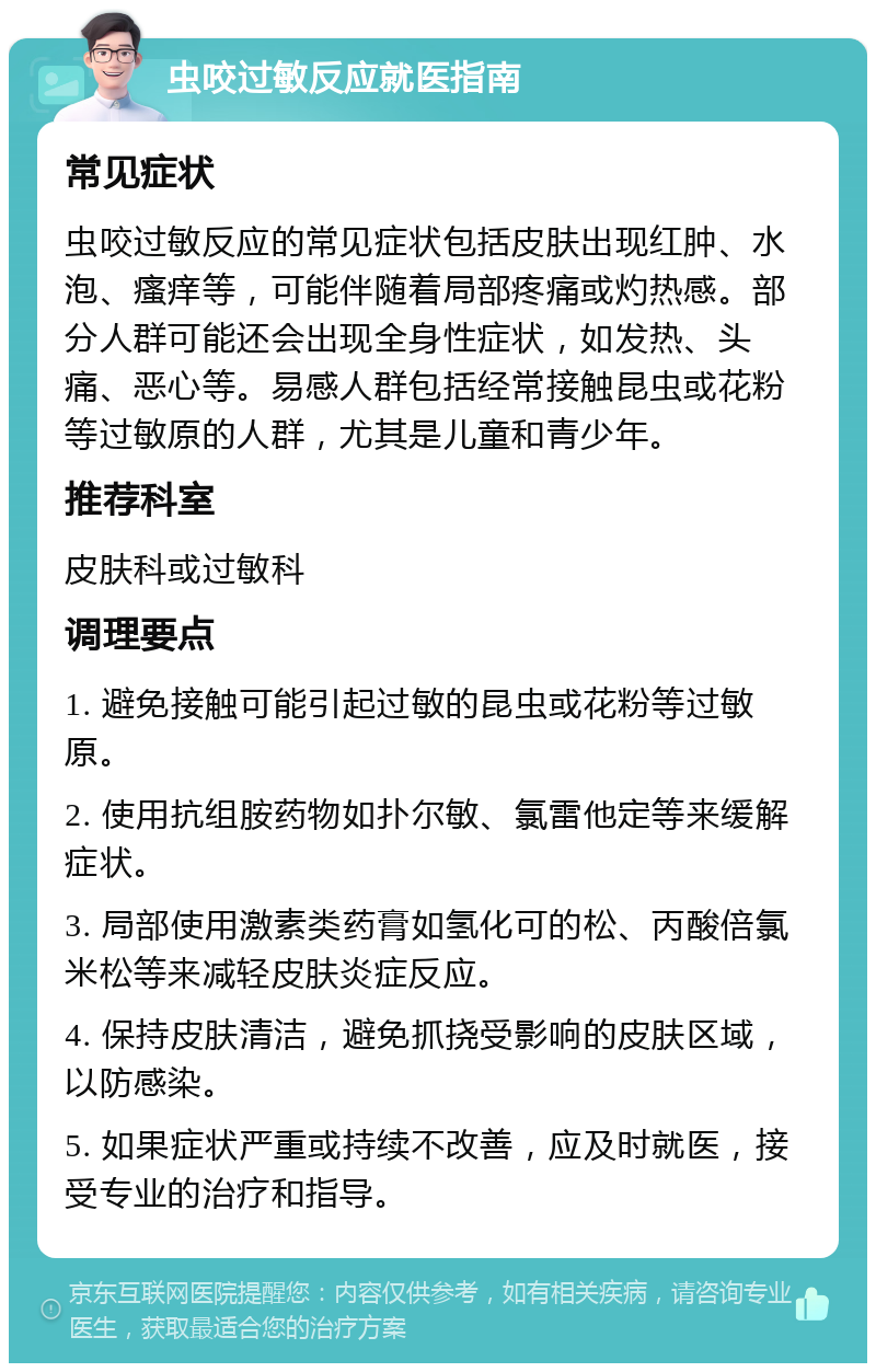 虫咬过敏反应就医指南 常见症状 虫咬过敏反应的常见症状包括皮肤出现红肿、水泡、瘙痒等，可能伴随着局部疼痛或灼热感。部分人群可能还会出现全身性症状，如发热、头痛、恶心等。易感人群包括经常接触昆虫或花粉等过敏原的人群，尤其是儿童和青少年。 推荐科室 皮肤科或过敏科 调理要点 1. 避免接触可能引起过敏的昆虫或花粉等过敏原。 2. 使用抗组胺药物如扑尔敏、氯雷他定等来缓解症状。 3. 局部使用激素类药膏如氢化可的松、丙酸倍氯米松等来减轻皮肤炎症反应。 4. 保持皮肤清洁，避免抓挠受影响的皮肤区域，以防感染。 5. 如果症状严重或持续不改善，应及时就医，接受专业的治疗和指导。