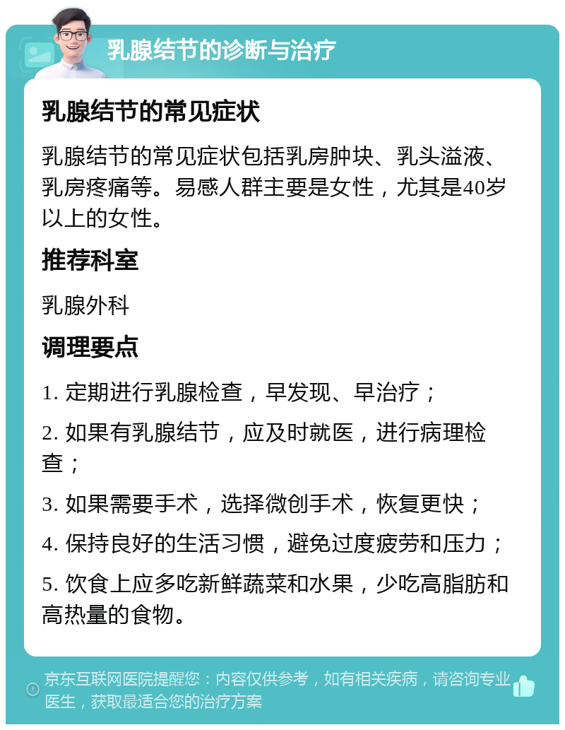 乳腺结节的诊断与治疗 乳腺结节的常见症状 乳腺结节的常见症状包括乳房肿块、乳头溢液、乳房疼痛等。易感人群主要是女性，尤其是40岁以上的女性。 推荐科室 乳腺外科 调理要点 1. 定期进行乳腺检查，早发现、早治疗； 2. 如果有乳腺结节，应及时就医，进行病理检查； 3. 如果需要手术，选择微创手术，恢复更快； 4. 保持良好的生活习惯，避免过度疲劳和压力； 5. 饮食上应多吃新鲜蔬菜和水果，少吃高脂肪和高热量的食物。