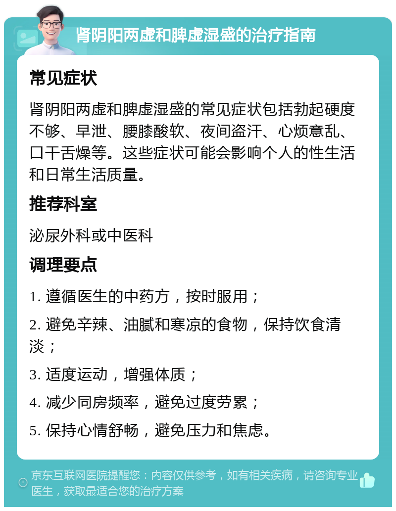 肾阴阳两虚和脾虚湿盛的治疗指南 常见症状 肾阴阳两虚和脾虚湿盛的常见症状包括勃起硬度不够、早泄、腰膝酸软、夜间盗汗、心烦意乱、口干舌燥等。这些症状可能会影响个人的性生活和日常生活质量。 推荐科室 泌尿外科或中医科 调理要点 1. 遵循医生的中药方，按时服用； 2. 避免辛辣、油腻和寒凉的食物，保持饮食清淡； 3. 适度运动，增强体质； 4. 减少同房频率，避免过度劳累； 5. 保持心情舒畅，避免压力和焦虑。