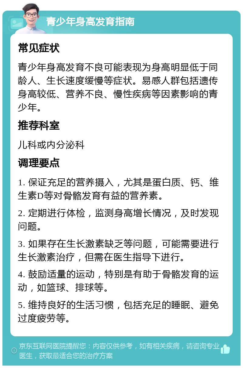 青少年身高发育指南 常见症状 青少年身高发育不良可能表现为身高明显低于同龄人、生长速度缓慢等症状。易感人群包括遗传身高较低、营养不良、慢性疾病等因素影响的青少年。 推荐科室 儿科或内分泌科 调理要点 1. 保证充足的营养摄入，尤其是蛋白质、钙、维生素D等对骨骼发育有益的营养素。 2. 定期进行体检，监测身高增长情况，及时发现问题。 3. 如果存在生长激素缺乏等问题，可能需要进行生长激素治疗，但需在医生指导下进行。 4. 鼓励适量的运动，特别是有助于骨骼发育的运动，如篮球、排球等。 5. 维持良好的生活习惯，包括充足的睡眠、避免过度疲劳等。