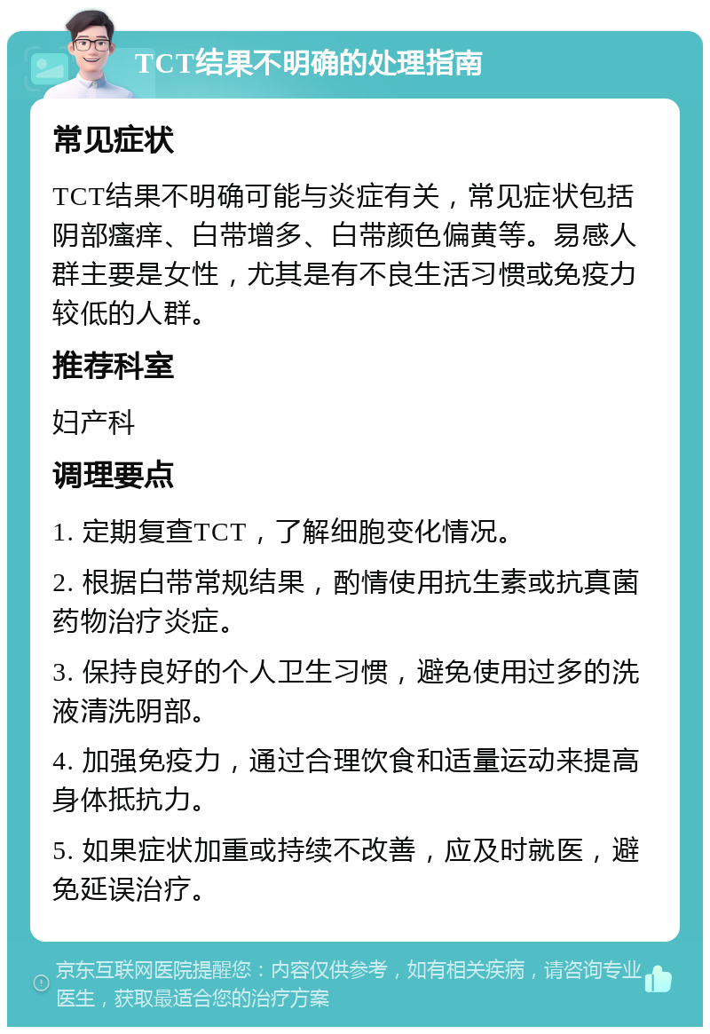 TCT结果不明确的处理指南 常见症状 TCT结果不明确可能与炎症有关，常见症状包括阴部瘙痒、白带增多、白带颜色偏黄等。易感人群主要是女性，尤其是有不良生活习惯或免疫力较低的人群。 推荐科室 妇产科 调理要点 1. 定期复查TCT，了解细胞变化情况。 2. 根据白带常规结果，酌情使用抗生素或抗真菌药物治疗炎症。 3. 保持良好的个人卫生习惯，避免使用过多的洗液清洗阴部。 4. 加强免疫力，通过合理饮食和适量运动来提高身体抵抗力。 5. 如果症状加重或持续不改善，应及时就医，避免延误治疗。