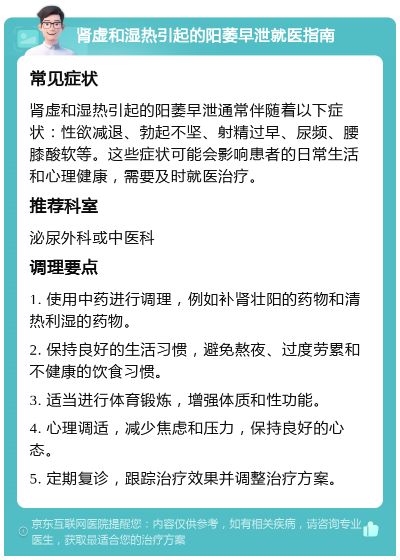 肾虚和湿热引起的阳萎早泄就医指南 常见症状 肾虚和湿热引起的阳萎早泄通常伴随着以下症状：性欲减退、勃起不坚、射精过早、尿频、腰膝酸软等。这些症状可能会影响患者的日常生活和心理健康，需要及时就医治疗。 推荐科室 泌尿外科或中医科 调理要点 1. 使用中药进行调理，例如补肾壮阳的药物和清热利湿的药物。 2. 保持良好的生活习惯，避免熬夜、过度劳累和不健康的饮食习惯。 3. 适当进行体育锻炼，增强体质和性功能。 4. 心理调适，减少焦虑和压力，保持良好的心态。 5. 定期复诊，跟踪治疗效果并调整治疗方案。