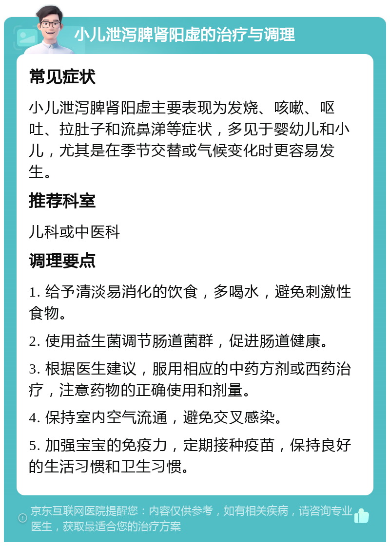 小儿泄泻脾肾阳虚的治疗与调理 常见症状 小儿泄泻脾肾阳虚主要表现为发烧、咳嗽、呕吐、拉肚子和流鼻涕等症状，多见于婴幼儿和小儿，尤其是在季节交替或气候变化时更容易发生。 推荐科室 儿科或中医科 调理要点 1. 给予清淡易消化的饮食，多喝水，避免刺激性食物。 2. 使用益生菌调节肠道菌群，促进肠道健康。 3. 根据医生建议，服用相应的中药方剂或西药治疗，注意药物的正确使用和剂量。 4. 保持室内空气流通，避免交叉感染。 5. 加强宝宝的免疫力，定期接种疫苗，保持良好的生活习惯和卫生习惯。