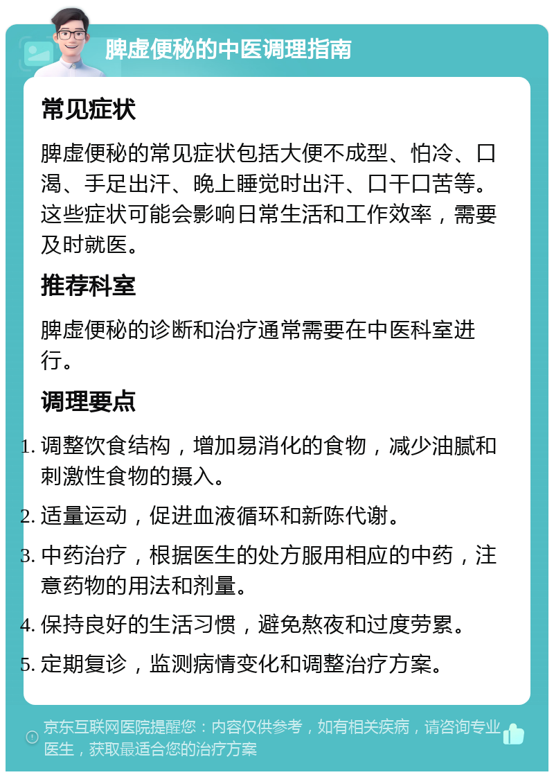 脾虚便秘的中医调理指南 常见症状 脾虚便秘的常见症状包括大便不成型、怕冷、口渴、手足出汗、晚上睡觉时出汗、口干口苦等。这些症状可能会影响日常生活和工作效率，需要及时就医。 推荐科室 脾虚便秘的诊断和治疗通常需要在中医科室进行。 调理要点 调整饮食结构，增加易消化的食物，减少油腻和刺激性食物的摄入。 适量运动，促进血液循环和新陈代谢。 中药治疗，根据医生的处方服用相应的中药，注意药物的用法和剂量。 保持良好的生活习惯，避免熬夜和过度劳累。 定期复诊，监测病情变化和调整治疗方案。