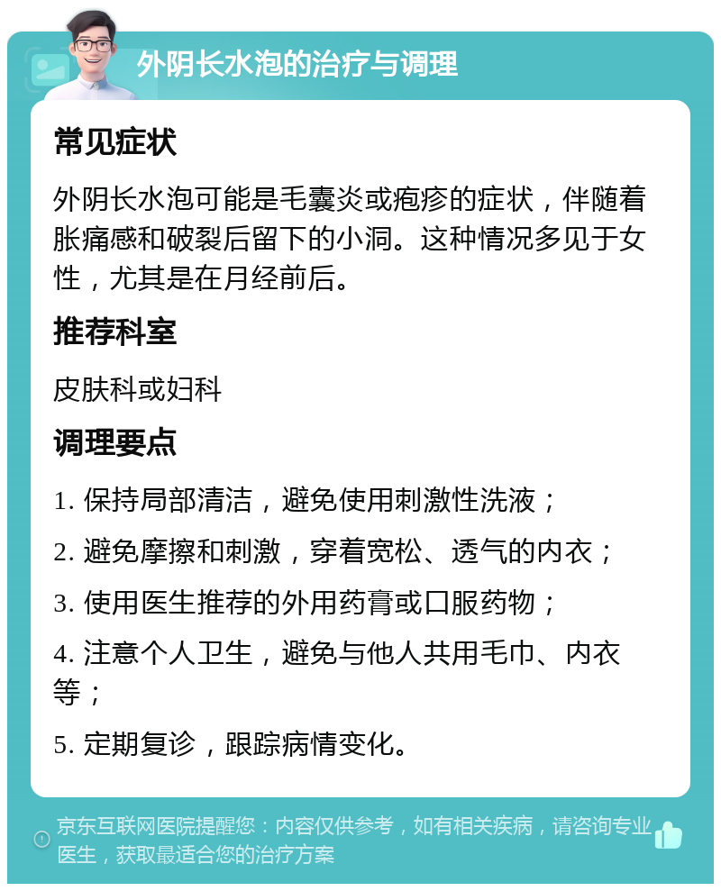 外阴长水泡的治疗与调理 常见症状 外阴长水泡可能是毛囊炎或疱疹的症状，伴随着胀痛感和破裂后留下的小洞。这种情况多见于女性，尤其是在月经前后。 推荐科室 皮肤科或妇科 调理要点 1. 保持局部清洁，避免使用刺激性洗液； 2. 避免摩擦和刺激，穿着宽松、透气的内衣； 3. 使用医生推荐的外用药膏或口服药物； 4. 注意个人卫生，避免与他人共用毛巾、内衣等； 5. 定期复诊，跟踪病情变化。