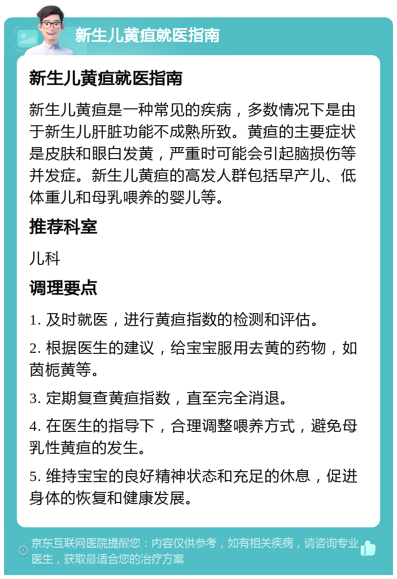 新生儿黄疸就医指南 新生儿黄疸就医指南 新生儿黄疸是一种常见的疾病，多数情况下是由于新生儿肝脏功能不成熟所致。黄疸的主要症状是皮肤和眼白发黄，严重时可能会引起脑损伤等并发症。新生儿黄疸的高发人群包括早产儿、低体重儿和母乳喂养的婴儿等。 推荐科室 儿科 调理要点 1. 及时就医，进行黄疸指数的检测和评估。 2. 根据医生的建议，给宝宝服用去黄的药物，如茵栀黄等。 3. 定期复查黄疸指数，直至完全消退。 4. 在医生的指导下，合理调整喂养方式，避免母乳性黄疸的发生。 5. 维持宝宝的良好精神状态和充足的休息，促进身体的恢复和健康发展。