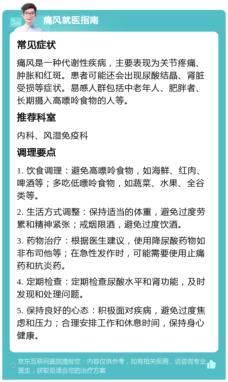 痛风就医指南 常见症状 痛风是一种代谢性疾病，主要表现为关节疼痛、肿胀和红斑。患者可能还会出现尿酸结晶、肾脏受损等症状。易感人群包括中老年人、肥胖者、长期摄入高嘌呤食物的人等。 推荐科室 内科、风湿免疫科 调理要点 1. 饮食调理：避免高嘌呤食物，如海鲜、红肉、啤酒等；多吃低嘌呤食物，如蔬菜、水果、全谷类等。 2. 生活方式调整：保持适当的体重，避免过度劳累和精神紧张；戒烟限酒，避免过度饮酒。 3. 药物治疗：根据医生建议，使用降尿酸药物如非布司他等；在急性发作时，可能需要使用止痛药和抗炎药。 4. 定期检查：定期检查尿酸水平和肾功能，及时发现和处理问题。 5. 保持良好的心态：积极面对疾病，避免过度焦虑和压力；合理安排工作和休息时间，保持身心健康。