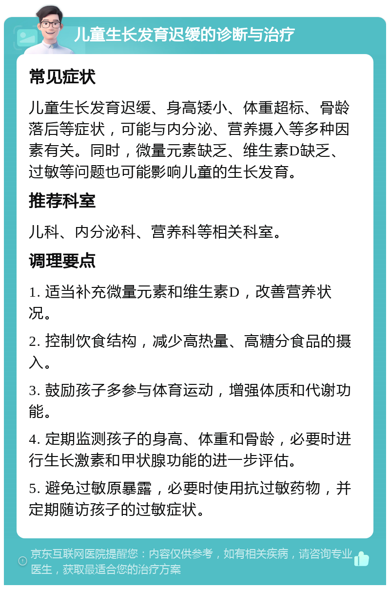 儿童生长发育迟缓的诊断与治疗 常见症状 儿童生长发育迟缓、身高矮小、体重超标、骨龄落后等症状，可能与内分泌、营养摄入等多种因素有关。同时，微量元素缺乏、维生素D缺乏、过敏等问题也可能影响儿童的生长发育。 推荐科室 儿科、内分泌科、营养科等相关科室。 调理要点 1. 适当补充微量元素和维生素D，改善营养状况。 2. 控制饮食结构，减少高热量、高糖分食品的摄入。 3. 鼓励孩子多参与体育运动，增强体质和代谢功能。 4. 定期监测孩子的身高、体重和骨龄，必要时进行生长激素和甲状腺功能的进一步评估。 5. 避免过敏原暴露，必要时使用抗过敏药物，并定期随访孩子的过敏症状。