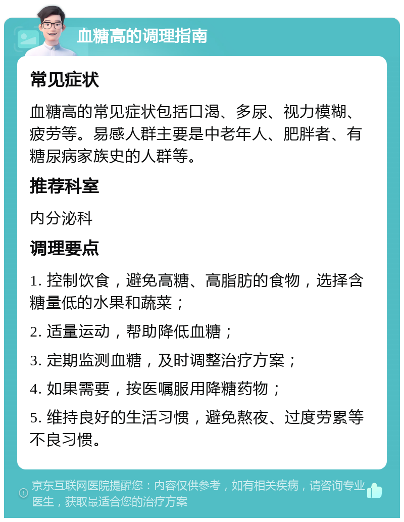 血糖高的调理指南 常见症状 血糖高的常见症状包括口渴、多尿、视力模糊、疲劳等。易感人群主要是中老年人、肥胖者、有糖尿病家族史的人群等。 推荐科室 内分泌科 调理要点 1. 控制饮食，避免高糖、高脂肪的食物，选择含糖量低的水果和蔬菜； 2. 适量运动，帮助降低血糖； 3. 定期监测血糖，及时调整治疗方案； 4. 如果需要，按医嘱服用降糖药物； 5. 维持良好的生活习惯，避免熬夜、过度劳累等不良习惯。