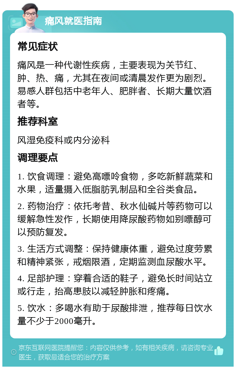 痛风就医指南 常见症状 痛风是一种代谢性疾病，主要表现为关节红、肿、热、痛，尤其在夜间或清晨发作更为剧烈。易感人群包括中老年人、肥胖者、长期大量饮酒者等。 推荐科室 风湿免疫科或内分泌科 调理要点 1. 饮食调理：避免高嘌呤食物，多吃新鲜蔬菜和水果，适量摄入低脂肪乳制品和全谷类食品。 2. 药物治疗：依托考昔、秋水仙碱片等药物可以缓解急性发作，长期使用降尿酸药物如别嘌醇可以预防复发。 3. 生活方式调整：保持健康体重，避免过度劳累和精神紧张，戒烟限酒，定期监测血尿酸水平。 4. 足部护理：穿着合适的鞋子，避免长时间站立或行走，抬高患肢以减轻肿胀和疼痛。 5. 饮水：多喝水有助于尿酸排泄，推荐每日饮水量不少于2000毫升。