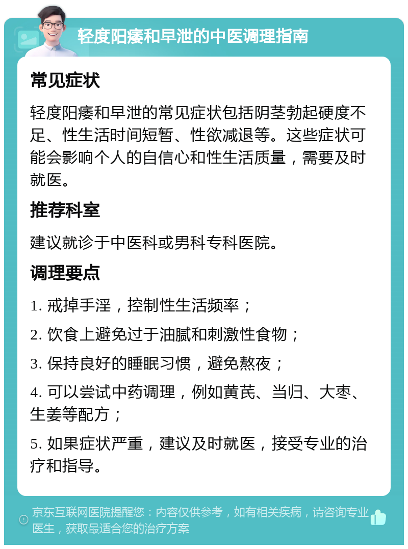 轻度阳痿和早泄的中医调理指南 常见症状 轻度阳痿和早泄的常见症状包括阴茎勃起硬度不足、性生活时间短暂、性欲减退等。这些症状可能会影响个人的自信心和性生活质量，需要及时就医。 推荐科室 建议就诊于中医科或男科专科医院。 调理要点 1. 戒掉手淫，控制性生活频率； 2. 饮食上避免过于油腻和刺激性食物； 3. 保持良好的睡眠习惯，避免熬夜； 4. 可以尝试中药调理，例如黄芪、当归、大枣、生姜等配方； 5. 如果症状严重，建议及时就医，接受专业的治疗和指导。