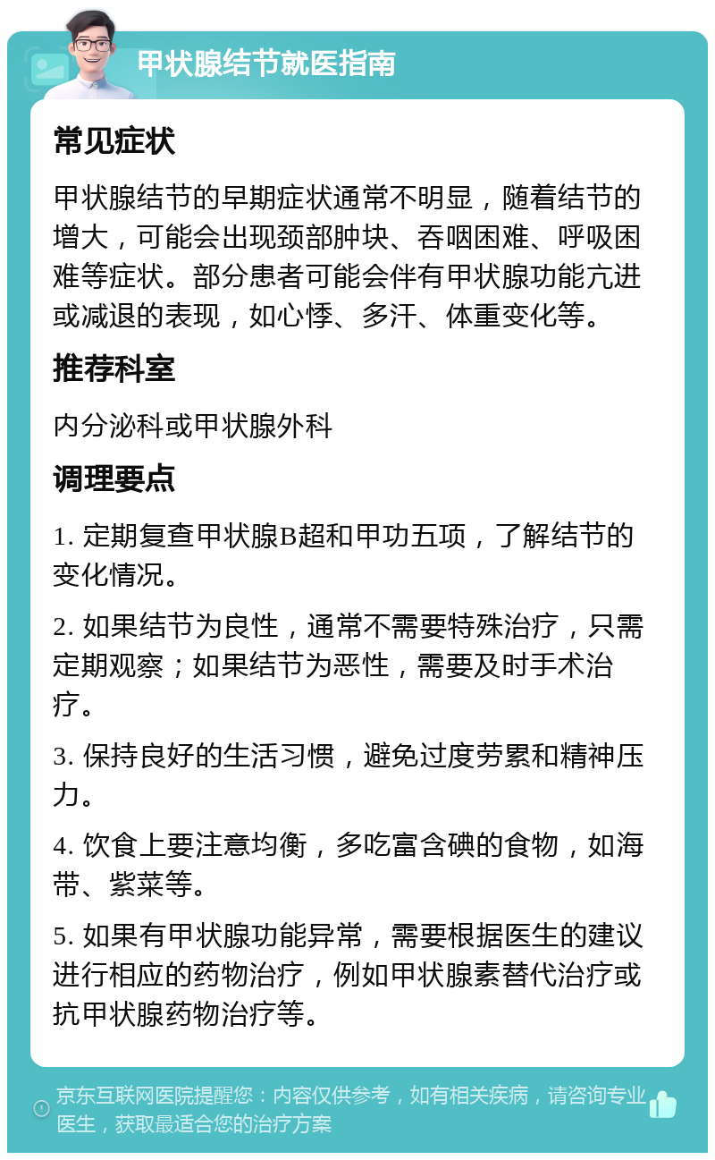 甲状腺结节就医指南 常见症状 甲状腺结节的早期症状通常不明显，随着结节的增大，可能会出现颈部肿块、吞咽困难、呼吸困难等症状。部分患者可能会伴有甲状腺功能亢进或减退的表现，如心悸、多汗、体重变化等。 推荐科室 内分泌科或甲状腺外科 调理要点 1. 定期复查甲状腺B超和甲功五项，了解结节的变化情况。 2. 如果结节为良性，通常不需要特殊治疗，只需定期观察；如果结节为恶性，需要及时手术治疗。 3. 保持良好的生活习惯，避免过度劳累和精神压力。 4. 饮食上要注意均衡，多吃富含碘的食物，如海带、紫菜等。 5. 如果有甲状腺功能异常，需要根据医生的建议进行相应的药物治疗，例如甲状腺素替代治疗或抗甲状腺药物治疗等。