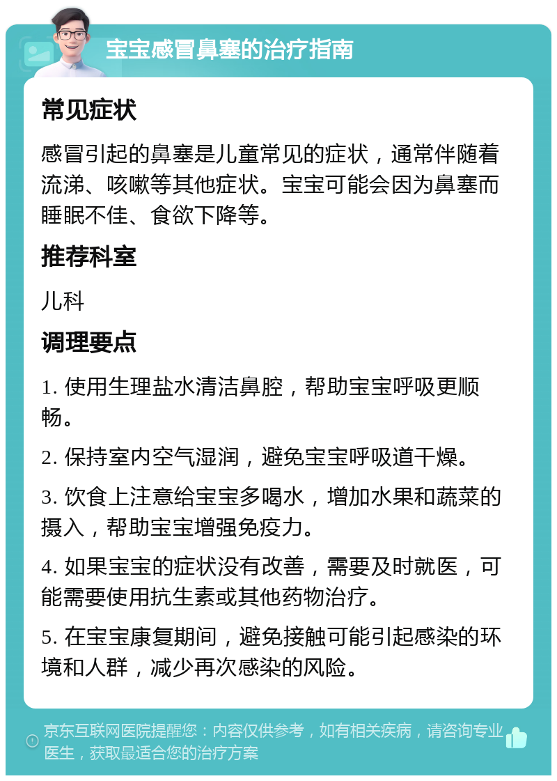 宝宝感冒鼻塞的治疗指南 常见症状 感冒引起的鼻塞是儿童常见的症状，通常伴随着流涕、咳嗽等其他症状。宝宝可能会因为鼻塞而睡眠不佳、食欲下降等。 推荐科室 儿科 调理要点 1. 使用生理盐水清洁鼻腔，帮助宝宝呼吸更顺畅。 2. 保持室内空气湿润，避免宝宝呼吸道干燥。 3. 饮食上注意给宝宝多喝水，增加水果和蔬菜的摄入，帮助宝宝增强免疫力。 4. 如果宝宝的症状没有改善，需要及时就医，可能需要使用抗生素或其他药物治疗。 5. 在宝宝康复期间，避免接触可能引起感染的环境和人群，减少再次感染的风险。