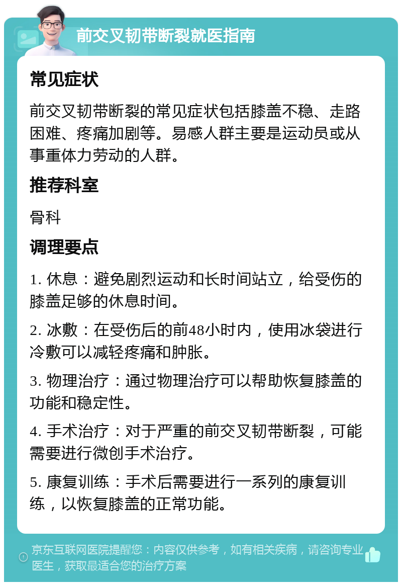 前交叉韧带断裂就医指南 常见症状 前交叉韧带断裂的常见症状包括膝盖不稳、走路困难、疼痛加剧等。易感人群主要是运动员或从事重体力劳动的人群。 推荐科室 骨科 调理要点 1. 休息：避免剧烈运动和长时间站立，给受伤的膝盖足够的休息时间。 2. 冰敷：在受伤后的前48小时内，使用冰袋进行冷敷可以减轻疼痛和肿胀。 3. 物理治疗：通过物理治疗可以帮助恢复膝盖的功能和稳定性。 4. 手术治疗：对于严重的前交叉韧带断裂，可能需要进行微创手术治疗。 5. 康复训练：手术后需要进行一系列的康复训练，以恢复膝盖的正常功能。