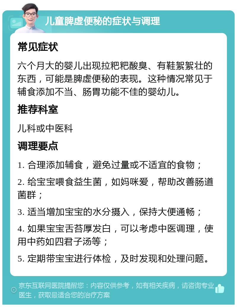 儿童脾虚便秘的症状与调理 常见症状 六个月大的婴儿出现拉粑粑酸臭、有鞋絮絮壮的东西，可能是脾虚便秘的表现。这种情况常见于辅食添加不当、肠胃功能不佳的婴幼儿。 推荐科室 儿科或中医科 调理要点 1. 合理添加辅食，避免过量或不适宜的食物； 2. 给宝宝喂食益生菌，如妈咪爱，帮助改善肠道菌群； 3. 适当增加宝宝的水分摄入，保持大便通畅； 4. 如果宝宝舌苔厚发白，可以考虑中医调理，使用中药如四君子汤等； 5. 定期带宝宝进行体检，及时发现和处理问题。