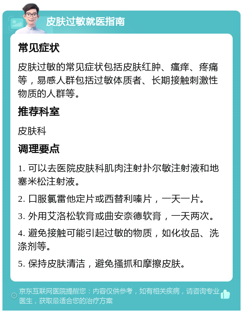 皮肤过敏就医指南 常见症状 皮肤过敏的常见症状包括皮肤红肿、瘙痒、疼痛等，易感人群包括过敏体质者、长期接触刺激性物质的人群等。 推荐科室 皮肤科 调理要点 1. 可以去医院皮肤科肌肉注射扑尔敏注射液和地塞米松注射液。 2. 口服氯雷他定片或西替利嗪片，一天一片。 3. 外用艾洛松软膏或曲安奈德软膏，一天两次。 4. 避免接触可能引起过敏的物质，如化妆品、洗涤剂等。 5. 保持皮肤清洁，避免搔抓和摩擦皮肤。