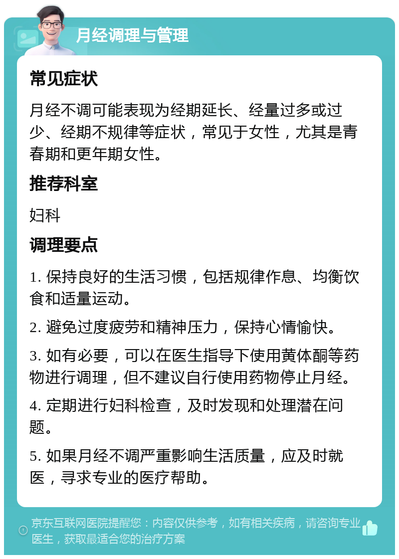 月经调理与管理 常见症状 月经不调可能表现为经期延长、经量过多或过少、经期不规律等症状，常见于女性，尤其是青春期和更年期女性。 推荐科室 妇科 调理要点 1. 保持良好的生活习惯，包括规律作息、均衡饮食和适量运动。 2. 避免过度疲劳和精神压力，保持心情愉快。 3. 如有必要，可以在医生指导下使用黄体酮等药物进行调理，但不建议自行使用药物停止月经。 4. 定期进行妇科检查，及时发现和处理潜在问题。 5. 如果月经不调严重影响生活质量，应及时就医，寻求专业的医疗帮助。