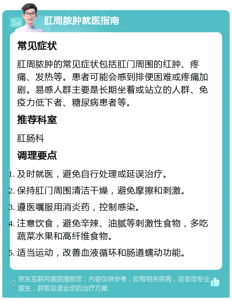 肛周脓肿就医指南 常见症状 肛周脓肿的常见症状包括肛门周围的红肿、疼痛、发热等。患者可能会感到排便困难或疼痛加剧。易感人群主要是长期坐着或站立的人群、免疫力低下者、糖尿病患者等。 推荐科室 肛肠科 调理要点 及时就医，避免自行处理或延误治疗。 保持肛门周围清洁干燥，避免摩擦和刺激。 遵医嘱服用消炎药，控制感染。 注意饮食，避免辛辣、油腻等刺激性食物，多吃蔬菜水果和高纤维食物。 适当运动，改善血液循环和肠道蠕动功能。