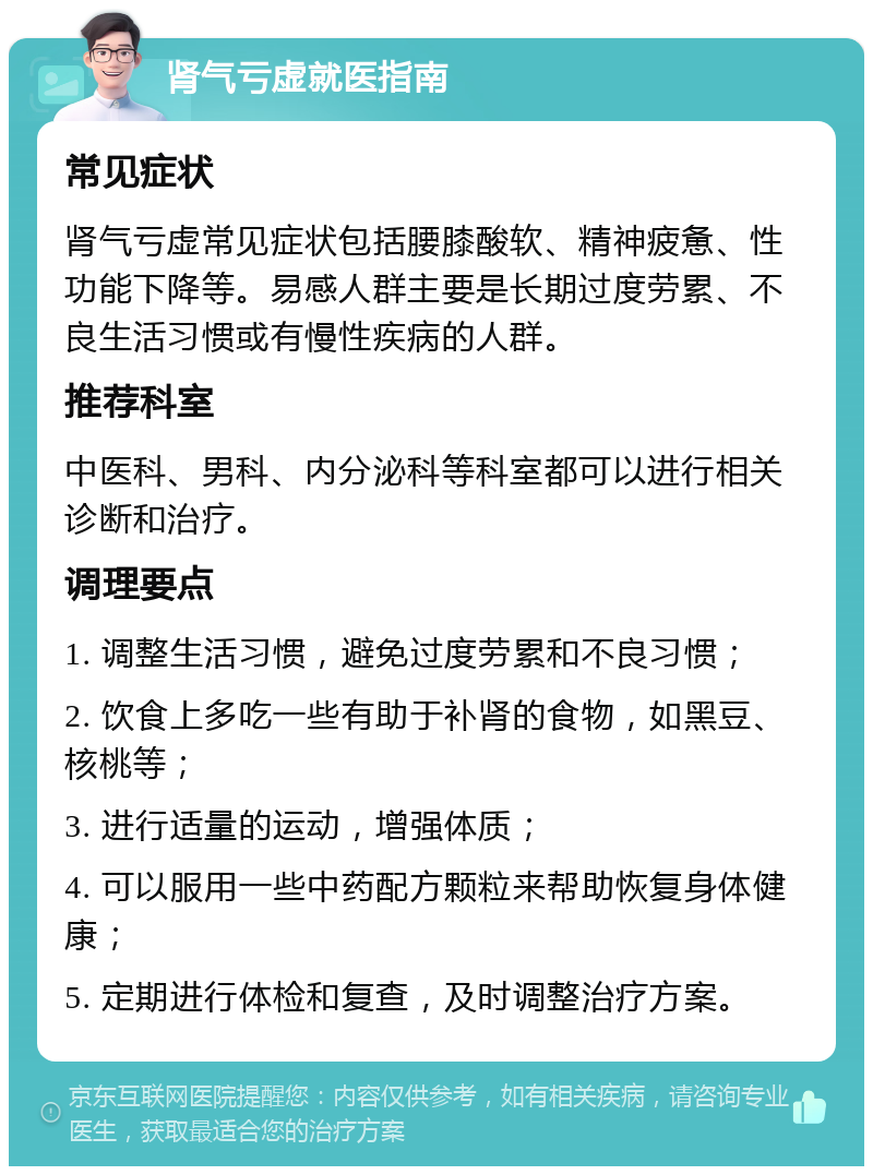 肾气亏虚就医指南 常见症状 肾气亏虚常见症状包括腰膝酸软、精神疲惫、性功能下降等。易感人群主要是长期过度劳累、不良生活习惯或有慢性疾病的人群。 推荐科室 中医科、男科、内分泌科等科室都可以进行相关诊断和治疗。 调理要点 1. 调整生活习惯，避免过度劳累和不良习惯； 2. 饮食上多吃一些有助于补肾的食物，如黑豆、核桃等； 3. 进行适量的运动，增强体质； 4. 可以服用一些中药配方颗粒来帮助恢复身体健康； 5. 定期进行体检和复查，及时调整治疗方案。