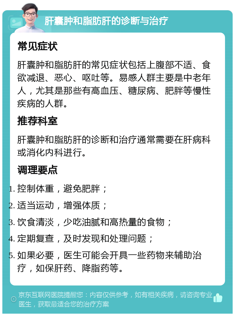 肝囊肿和脂肪肝的诊断与治疗 常见症状 肝囊肿和脂肪肝的常见症状包括上腹部不适、食欲减退、恶心、呕吐等。易感人群主要是中老年人，尤其是那些有高血压、糖尿病、肥胖等慢性疾病的人群。 推荐科室 肝囊肿和脂肪肝的诊断和治疗通常需要在肝病科或消化内科进行。 调理要点 控制体重，避免肥胖； 适当运动，增强体质； 饮食清淡，少吃油腻和高热量的食物； 定期复查，及时发现和处理问题； 如果必要，医生可能会开具一些药物来辅助治疗，如保肝药、降脂药等。