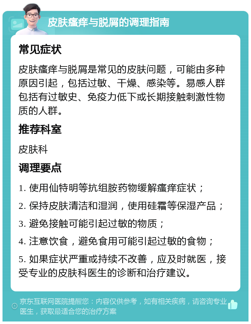 皮肤瘙痒与脱屑的调理指南 常见症状 皮肤瘙痒与脱屑是常见的皮肤问题，可能由多种原因引起，包括过敏、干燥、感染等。易感人群包括有过敏史、免疫力低下或长期接触刺激性物质的人群。 推荐科室 皮肤科 调理要点 1. 使用仙特明等抗组胺药物缓解瘙痒症状； 2. 保持皮肤清洁和湿润，使用硅霜等保湿产品； 3. 避免接触可能引起过敏的物质； 4. 注意饮食，避免食用可能引起过敏的食物； 5. 如果症状严重或持续不改善，应及时就医，接受专业的皮肤科医生的诊断和治疗建议。