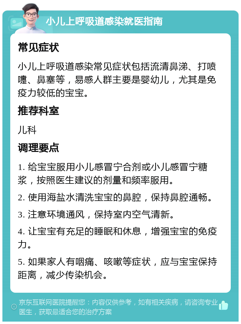 小儿上呼吸道感染就医指南 常见症状 小儿上呼吸道感染常见症状包括流清鼻涕、打喷嚏、鼻塞等，易感人群主要是婴幼儿，尤其是免疫力较低的宝宝。 推荐科室 儿科 调理要点 1. 给宝宝服用小儿感冒宁合剂或小儿感冒宁糖浆，按照医生建议的剂量和频率服用。 2. 使用海盐水清洗宝宝的鼻腔，保持鼻腔通畅。 3. 注意环境通风，保持室内空气清新。 4. 让宝宝有充足的睡眠和休息，增强宝宝的免疫力。 5. 如果家人有咽痛、咳嗽等症状，应与宝宝保持距离，减少传染机会。