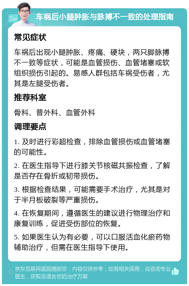 车祸后小腿肿胀与脉搏不一致的处理指南 常见症状 车祸后出现小腿肿胀、疼痛、硬块，两只脚脉搏不一致等症状，可能是血管损伤、血管堵塞或软组织损伤引起的。易感人群包括车祸受伤者，尤其是左腿受伤者。 推荐科室 骨科、普外科、血管外科 调理要点 1. 及时进行彩超检查，排除血管损伤或血管堵塞的可能性。 2. 在医生指导下进行膝关节核磁共振检查，了解是否存在骨折或韧带损伤。 3. 根据检查结果，可能需要手术治疗，尤其是对于半月板破裂等严重损伤。 4. 在恢复期间，遵循医生的建议进行物理治疗和康复训练，促进受伤部位的恢复。 5. 如果医生认为有必要，可以口服活血化瘀药物辅助治疗，但需在医生指导下使用。