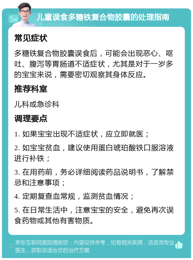 儿童误食多糖铁复合物胶囊的处理指南 常见症状 多糖铁复合物胶囊误食后，可能会出现恶心、呕吐、腹泻等胃肠道不适症状，尤其是对于一岁多的宝宝来说，需要密切观察其身体反应。 推荐科室 儿科或急诊科 调理要点 1. 如果宝宝出现不适症状，应立即就医； 2. 如宝宝贫血，建议使用蛋白琥珀酸铁口服溶液进行补铁； 3. 在用药前，务必详细阅读药品说明书，了解禁忌和注意事项； 4. 定期复查血常规，监测贫血情况； 5. 在日常生活中，注意宝宝的安全，避免再次误食药物或其他有害物质。