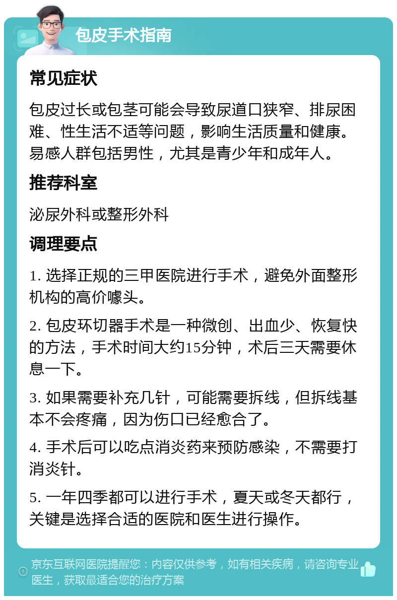 包皮手术指南 常见症状 包皮过长或包茎可能会导致尿道口狭窄、排尿困难、性生活不适等问题，影响生活质量和健康。易感人群包括男性，尤其是青少年和成年人。 推荐科室 泌尿外科或整形外科 调理要点 1. 选择正规的三甲医院进行手术，避免外面整形机构的高价噱头。 2. 包皮环切器手术是一种微创、出血少、恢复快的方法，手术时间大约15分钟，术后三天需要休息一下。 3. 如果需要补充几针，可能需要拆线，但拆线基本不会疼痛，因为伤口已经愈合了。 4. 手术后可以吃点消炎药来预防感染，不需要打消炎针。 5. 一年四季都可以进行手术，夏天或冬天都行，关键是选择合适的医院和医生进行操作。