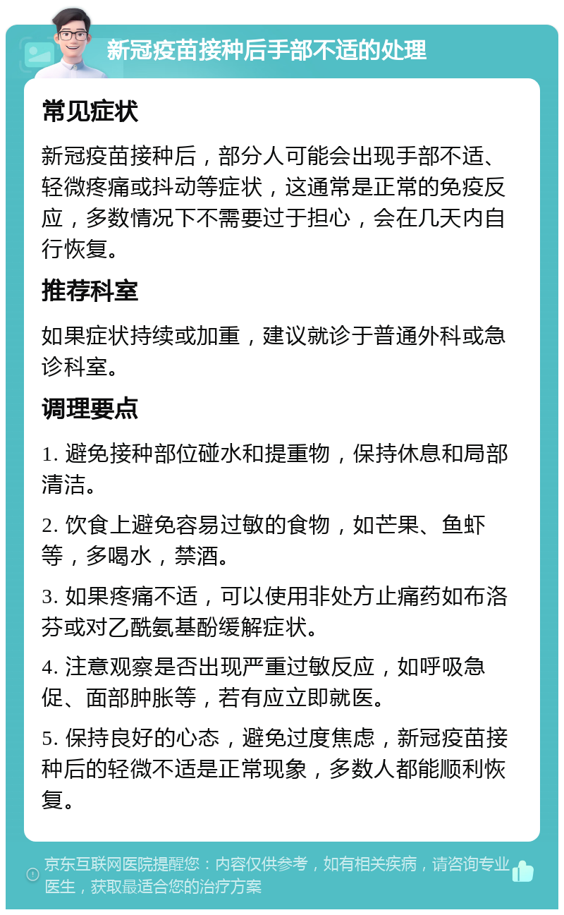 新冠疫苗接种后手部不适的处理 常见症状 新冠疫苗接种后，部分人可能会出现手部不适、轻微疼痛或抖动等症状，这通常是正常的免疫反应，多数情况下不需要过于担心，会在几天内自行恢复。 推荐科室 如果症状持续或加重，建议就诊于普通外科或急诊科室。 调理要点 1. 避免接种部位碰水和提重物，保持休息和局部清洁。 2. 饮食上避免容易过敏的食物，如芒果、鱼虾等，多喝水，禁酒。 3. 如果疼痛不适，可以使用非处方止痛药如布洛芬或对乙酰氨基酚缓解症状。 4. 注意观察是否出现严重过敏反应，如呼吸急促、面部肿胀等，若有应立即就医。 5. 保持良好的心态，避免过度焦虑，新冠疫苗接种后的轻微不适是正常现象，多数人都能顺利恢复。