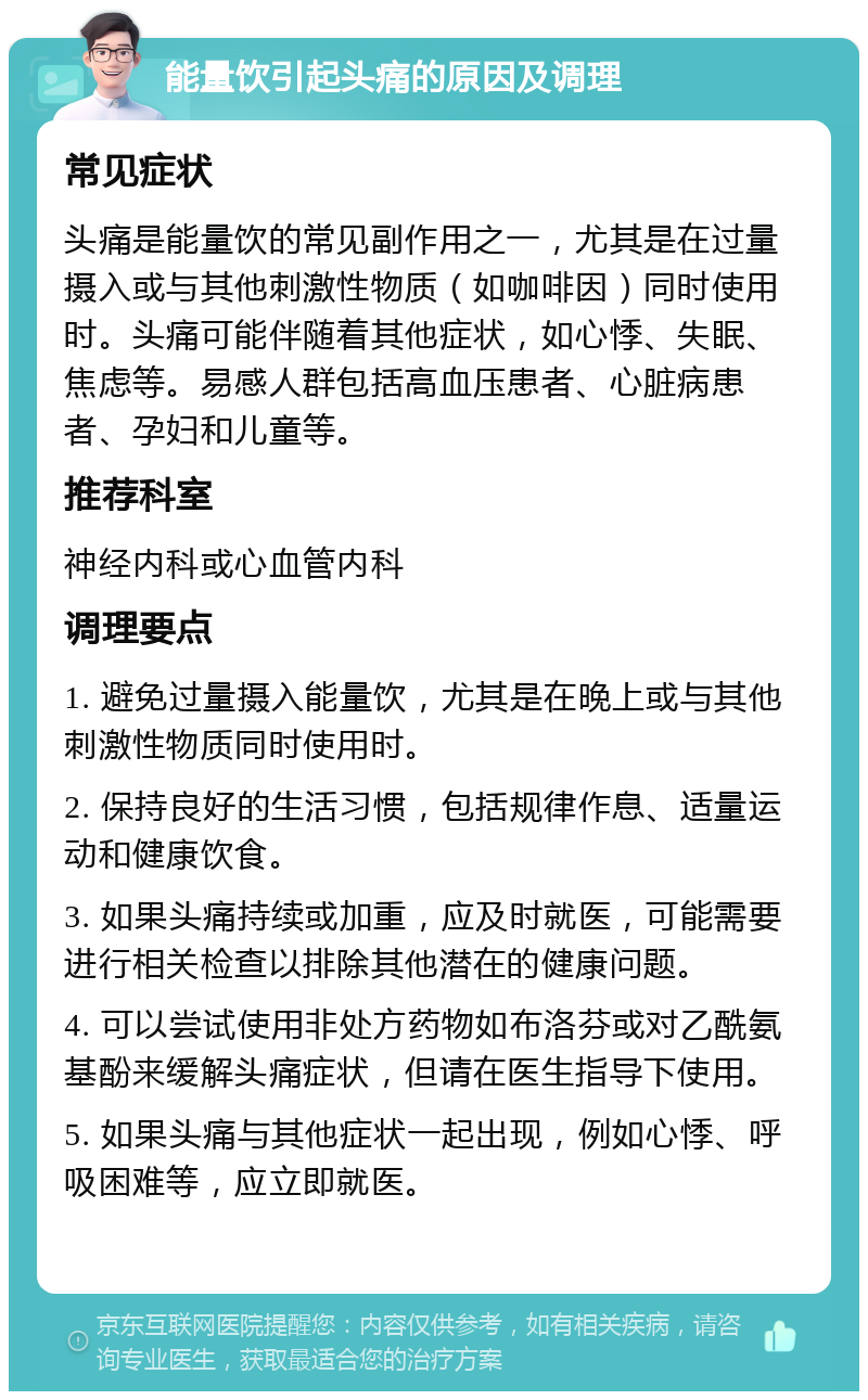 能量饮引起头痛的原因及调理 常见症状 头痛是能量饮的常见副作用之一，尤其是在过量摄入或与其他刺激性物质（如咖啡因）同时使用时。头痛可能伴随着其他症状，如心悸、失眠、焦虑等。易感人群包括高血压患者、心脏病患者、孕妇和儿童等。 推荐科室 神经内科或心血管内科 调理要点 1. 避免过量摄入能量饮，尤其是在晚上或与其他刺激性物质同时使用时。 2. 保持良好的生活习惯，包括规律作息、适量运动和健康饮食。 3. 如果头痛持续或加重，应及时就医，可能需要进行相关检查以排除其他潜在的健康问题。 4. 可以尝试使用非处方药物如布洛芬或对乙酰氨基酚来缓解头痛症状，但请在医生指导下使用。 5. 如果头痛与其他症状一起出现，例如心悸、呼吸困难等，应立即就医。