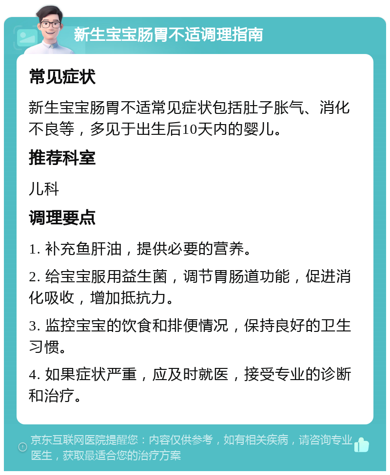 新生宝宝肠胃不适调理指南 常见症状 新生宝宝肠胃不适常见症状包括肚子胀气、消化不良等，多见于出生后10天内的婴儿。 推荐科室 儿科 调理要点 1. 补充鱼肝油，提供必要的营养。 2. 给宝宝服用益生菌，调节胃肠道功能，促进消化吸收，增加抵抗力。 3. 监控宝宝的饮食和排便情况，保持良好的卫生习惯。 4. 如果症状严重，应及时就医，接受专业的诊断和治疗。