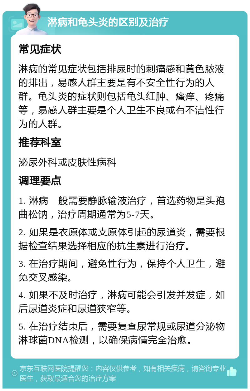 淋病和龟头炎的区别及治疗 常见症状 淋病的常见症状包括排尿时的刺痛感和黄色脓液的排出，易感人群主要是有不安全性行为的人群。龟头炎的症状则包括龟头红肿、瘙痒、疼痛等，易感人群主要是个人卫生不良或有不洁性行为的人群。 推荐科室 泌尿外科或皮肤性病科 调理要点 1. 淋病一般需要静脉输液治疗，首选药物是头孢曲松钠，治疗周期通常为5-7天。 2. 如果是衣原体或支原体引起的尿道炎，需要根据检查结果选择相应的抗生素进行治疗。 3. 在治疗期间，避免性行为，保持个人卫生，避免交叉感染。 4. 如果不及时治疗，淋病可能会引发并发症，如后尿道炎症和尿道狭窄等。 5. 在治疗结束后，需要复查尿常规或尿道分泌物淋球菌DNA检测，以确保病情完全治愈。