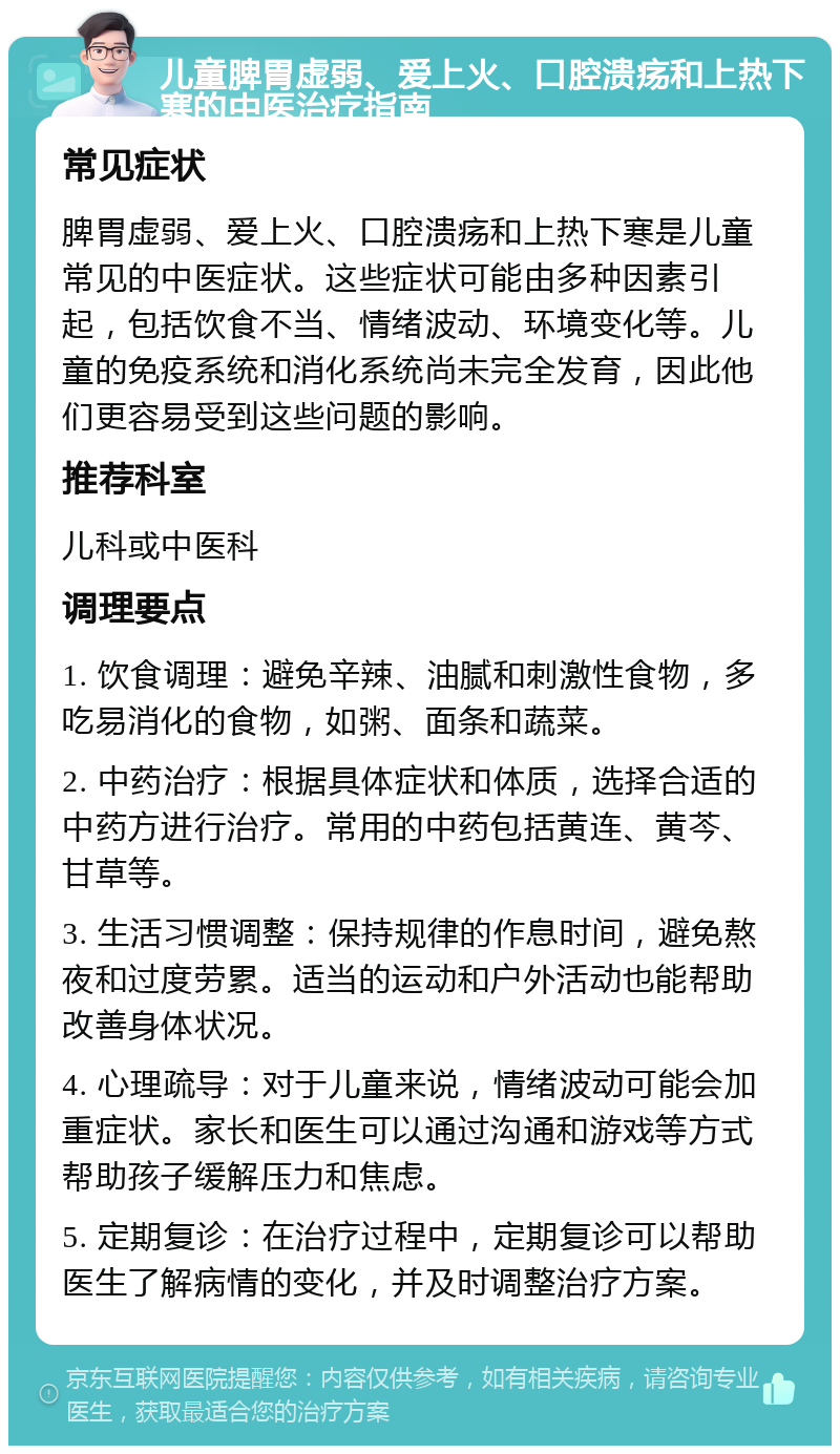 儿童脾胃虚弱、爱上火、口腔溃疡和上热下寒的中医治疗指南 常见症状 脾胃虚弱、爱上火、口腔溃疡和上热下寒是儿童常见的中医症状。这些症状可能由多种因素引起，包括饮食不当、情绪波动、环境变化等。儿童的免疫系统和消化系统尚未完全发育，因此他们更容易受到这些问题的影响。 推荐科室 儿科或中医科 调理要点 1. 饮食调理：避免辛辣、油腻和刺激性食物，多吃易消化的食物，如粥、面条和蔬菜。 2. 中药治疗：根据具体症状和体质，选择合适的中药方进行治疗。常用的中药包括黄连、黄芩、甘草等。 3. 生活习惯调整：保持规律的作息时间，避免熬夜和过度劳累。适当的运动和户外活动也能帮助改善身体状况。 4. 心理疏导：对于儿童来说，情绪波动可能会加重症状。家长和医生可以通过沟通和游戏等方式帮助孩子缓解压力和焦虑。 5. 定期复诊：在治疗过程中，定期复诊可以帮助医生了解病情的变化，并及时调整治疗方案。