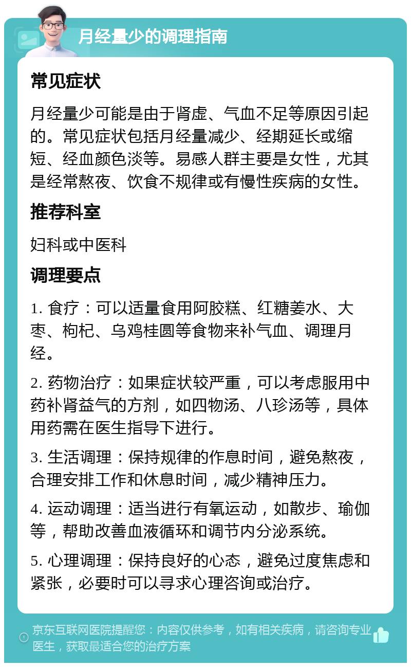 月经量少的调理指南 常见症状 月经量少可能是由于肾虚、气血不足等原因引起的。常见症状包括月经量减少、经期延长或缩短、经血颜色淡等。易感人群主要是女性，尤其是经常熬夜、饮食不规律或有慢性疾病的女性。 推荐科室 妇科或中医科 调理要点 1. 食疗：可以适量食用阿胶糕、红糖姜水、大枣、枸杞、乌鸡桂圆等食物来补气血、调理月经。 2. 药物治疗：如果症状较严重，可以考虑服用中药补肾益气的方剂，如四物汤、八珍汤等，具体用药需在医生指导下进行。 3. 生活调理：保持规律的作息时间，避免熬夜，合理安排工作和休息时间，减少精神压力。 4. 运动调理：适当进行有氧运动，如散步、瑜伽等，帮助改善血液循环和调节内分泌系统。 5. 心理调理：保持良好的心态，避免过度焦虑和紧张，必要时可以寻求心理咨询或治疗。