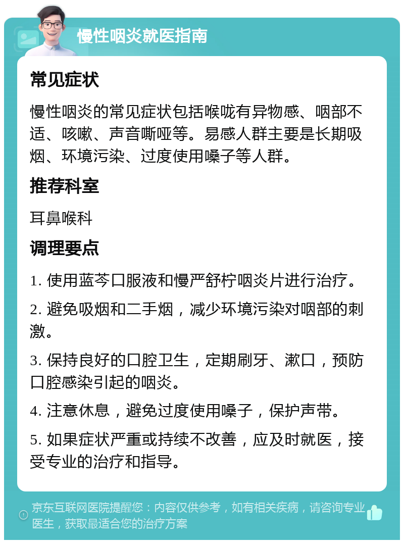 慢性咽炎就医指南 常见症状 慢性咽炎的常见症状包括喉咙有异物感、咽部不适、咳嗽、声音嘶哑等。易感人群主要是长期吸烟、环境污染、过度使用嗓子等人群。 推荐科室 耳鼻喉科 调理要点 1. 使用蓝芩口服液和慢严舒柠咽炎片进行治疗。 2. 避免吸烟和二手烟，减少环境污染对咽部的刺激。 3. 保持良好的口腔卫生，定期刷牙、漱口，预防口腔感染引起的咽炎。 4. 注意休息，避免过度使用嗓子，保护声带。 5. 如果症状严重或持续不改善，应及时就医，接受专业的治疗和指导。