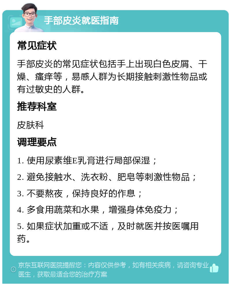 手部皮炎就医指南 常见症状 手部皮炎的常见症状包括手上出现白色皮屑、干燥、瘙痒等，易感人群为长期接触刺激性物品或有过敏史的人群。 推荐科室 皮肤科 调理要点 1. 使用尿素维E乳膏进行局部保湿； 2. 避免接触水、洗衣粉、肥皂等刺激性物品； 3. 不要熬夜，保持良好的作息； 4. 多食用蔬菜和水果，增强身体免疫力； 5. 如果症状加重或不适，及时就医并按医嘱用药。