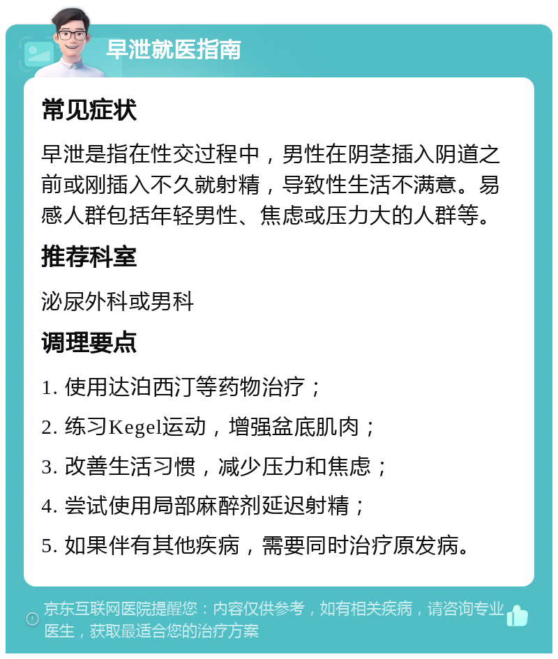 早泄就医指南 常见症状 早泄是指在性交过程中，男性在阴茎插入阴道之前或刚插入不久就射精，导致性生活不满意。易感人群包括年轻男性、焦虑或压力大的人群等。 推荐科室 泌尿外科或男科 调理要点 1. 使用达泊西汀等药物治疗； 2. 练习Kegel运动，增强盆底肌肉； 3. 改善生活习惯，减少压力和焦虑； 4. 尝试使用局部麻醉剂延迟射精； 5. 如果伴有其他疾病，需要同时治疗原发病。