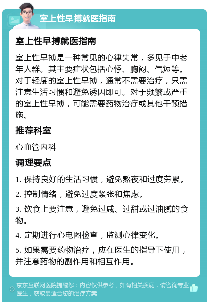 室上性早搏就医指南 室上性早搏就医指南 室上性早搏是一种常见的心律失常，多见于中老年人群。其主要症状包括心悸、胸闷、气短等。对于轻度的室上性早搏，通常不需要治疗，只需注意生活习惯和避免诱因即可。对于频繁或严重的室上性早搏，可能需要药物治疗或其他干预措施。 推荐科室 心血管内科 调理要点 1. 保持良好的生活习惯，避免熬夜和过度劳累。 2. 控制情绪，避免过度紧张和焦虑。 3. 饮食上要注意，避免过咸、过甜或过油腻的食物。 4. 定期进行心电图检查，监测心律变化。 5. 如果需要药物治疗，应在医生的指导下使用，并注意药物的副作用和相互作用。