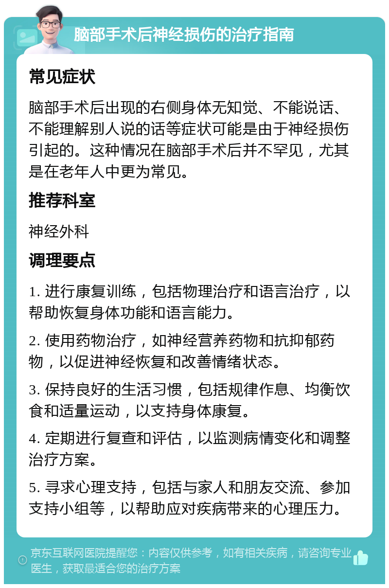 脑部手术后神经损伤的治疗指南 常见症状 脑部手术后出现的右侧身体无知觉、不能说话、不能理解别人说的话等症状可能是由于神经损伤引起的。这种情况在脑部手术后并不罕见，尤其是在老年人中更为常见。 推荐科室 神经外科 调理要点 1. 进行康复训练，包括物理治疗和语言治疗，以帮助恢复身体功能和语言能力。 2. 使用药物治疗，如神经营养药物和抗抑郁药物，以促进神经恢复和改善情绪状态。 3. 保持良好的生活习惯，包括规律作息、均衡饮食和适量运动，以支持身体康复。 4. 定期进行复查和评估，以监测病情变化和调整治疗方案。 5. 寻求心理支持，包括与家人和朋友交流、参加支持小组等，以帮助应对疾病带来的心理压力。